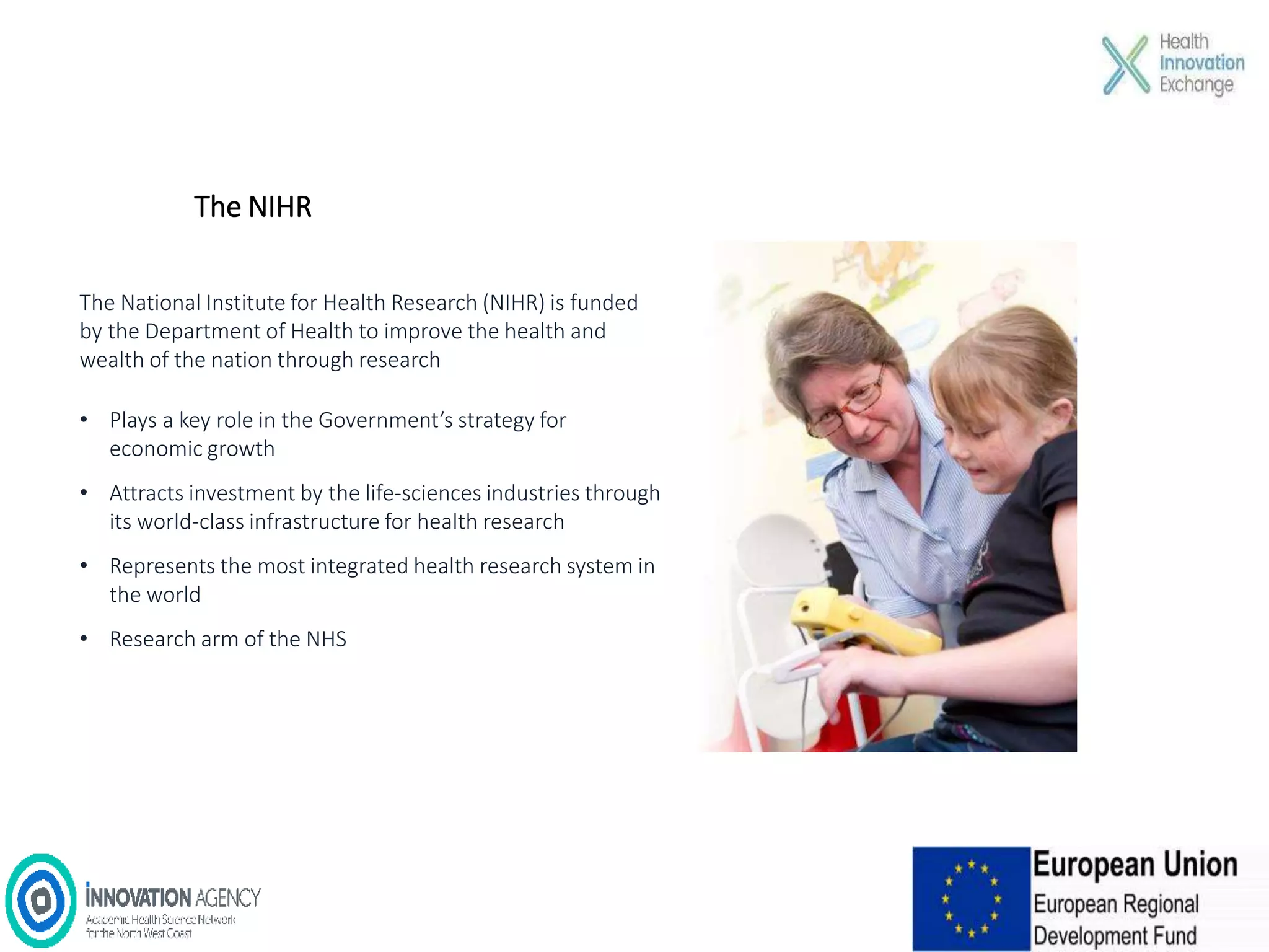 The NIHR
The National Institute for Health Research (NIHR) is funded
by the Department of Health to improve the health and
wealth of the nation through research
• Plays a key role in the Government’s strategy for
economic growth
• Attracts investment by the life-sciences industries through
its world-class infrastructure for health research
• Represents the most integrated health research system in
the world
• Research arm of the NHS
 