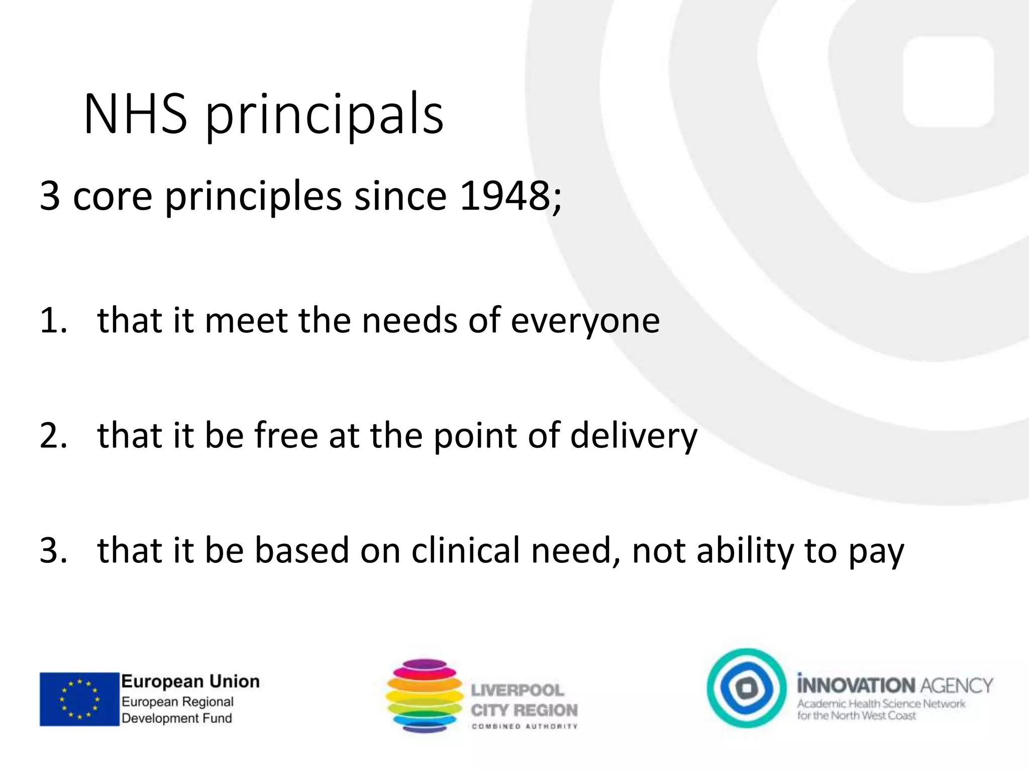 NHS principals
3 core principles since 1948;
1. that it meet the needs of everyone
2. that it be free at the point of delivery
3. that it be based on clinical need, not ability to pay
 