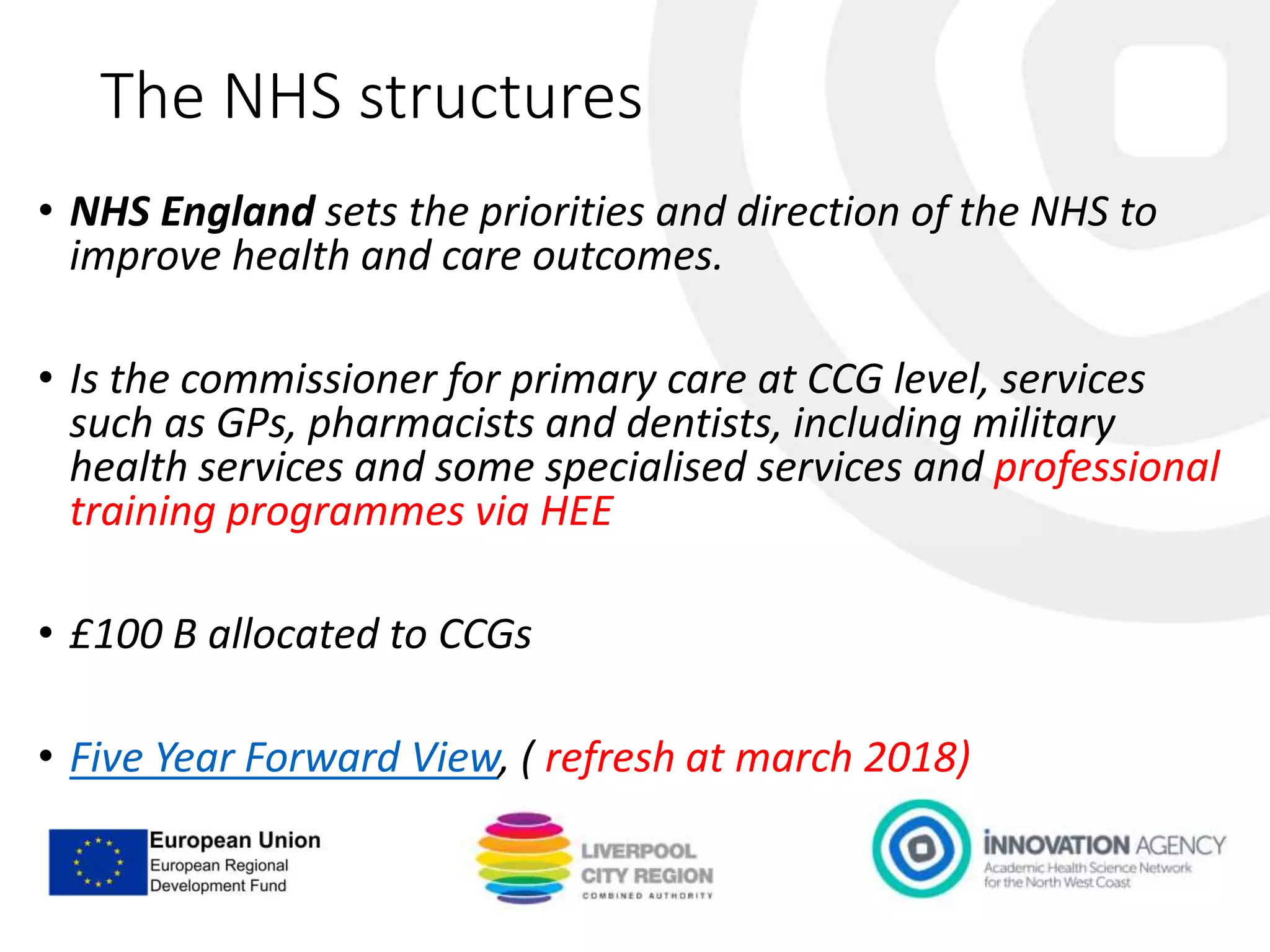 The NHS structures
• NHS England sets the priorities and direction of the NHS to
improve health and care outcomes.
• Is the commissioner for primary care at CCG level, services
such as GPs, pharmacists and dentists, including military
health services and some specialised services and professional
training programmes via HEE
• £100 B allocated to CCGs
• Five Year Forward View, ( refresh at march 2018)
 
