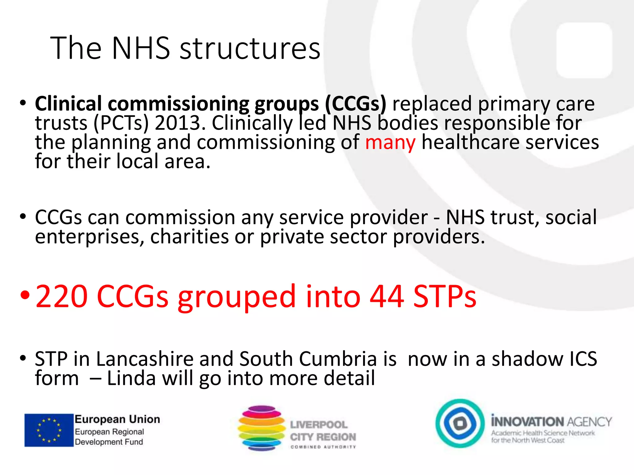 The NHS structures
• Clinical commissioning groups (CCGs) replaced primary care
trusts (PCTs) 2013. Clinically led NHS bodies responsible for
the planning and commissioning of many healthcare services
for their local area.
• CCGs can commission any service provider - NHS trust, social
enterprises, charities or private sector providers.
•220 CCGs grouped into 44 STPs
• STP in Lancashire and South Cumbria is now in a shadow ICS
form – Linda will go into more detail
 