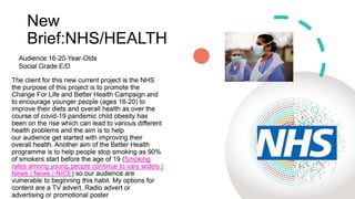 New
Brief:NHS/HEALTH
The client for this new current project is the NHS
the purpose of this project is to promote the
Change For Life and Better Health Campaign and
to encourage younger people (ages 16-20) to
improve their diets and overall health as over the
course of covid-19 pandemic child obesity has
been on the rise which can lead to various different
health problems and the aim is to help
our audience get started with improving their
overall health. Another aim of the Better Health
programme is to help people stop smoking as 90%
of smokers start before the age of 19 (Smoking
rates among young people continue to vary widely |
News | News | NICE) so our audience are
vulnerable to beginning this habit. My options for
content are a TV advert, Radio advert or
advertising or promotional poster
Audience:16-20-Year-Olds
Social Grade:E/D
 