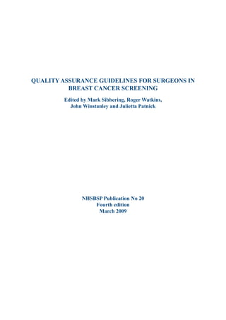 Quality Assurance Guidelines for Surgeons in
Breast Cancer Screening
Edited by Mark Sibbering, Roger Watkins,
John Winstanley and Julietta Patnick
NHSBSP Publication No 20
Fourth edition
March 2009
 