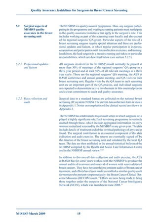 NHSBSP March 2009	 15
Quality Assurance Guidelines for Surgeons in Breast Cancer Screening
The NHSBSPis a quality assured programme. Thus, any surgeon partici-
pating in the programme and treating screening patients must participate
in the quality assurance initiatives that apply to the surgeon’s role. This
includes working as part of the screening team locally and also as part
of the regional surgeons’ QA group. Particular aspects of the role of a
breast screening surgeon require special attention and these are profes-
sional updates and liaison, in which regular participation is expected,
cooperation and participation with data collection exercises, and training.
In addition, the lead surgeon in a breast screening unit takes on particular
responsibilities, which are described below (see section 5.2.5).
All surgeons involved in the NHSBSP should normally be present at
more than 50% of meetings of the regional surgeons’ QA group in a
three year period and at least 50% of all relevant meetings in a three
year cycle. These are the regional surgeons’ QA meeting, the ABS at
BASO conference and annual general meeting, and QA visits to their
breast screening unit. Regular visits by the QA team to each screening
unit are an important part of the QA process, and individual surgeons
are expected to demonstrate active involvement in this essential process
and a clear commitment to audit and quality assurance.
Surgical data in a standard format are collected on the national breast
screening (IT) system (NBSS). The current data collection form is shown
in Appendix 1. Notes on completion of the clinical record are shown in
Appendix 2.
The NHSBSPhas established a major audit series in which surgeons have
played a highly significant role. Each screening programme is routinely
audited through these, which include aggregated information on every
woman invited and screened by the NHSBSPin any given year. The data
include details of treatment and of the eventual pathology of any cancer
found. The surgical contribution is an essential component of this data
collection and audit exercise. The returns are eventually signed off by
the director of the breast screening unit and validated by the local QA
team. The data are then published in the annual statistical bulletin of the
NHSBSP compiled by the Health and Social Care Information Centre
and in the NHSBSP annual review.11,12
In addition to this overall data collection and audit exercise, the ABS
at BASO has for some years worked with the NHSBSP to produce the
annual audits of treatment and survival of women with screen-detected
breast cancers. They have become the pre-eminent audits of breast cancer
treatment, and efforts have been made to establish a similar quality audit
for women who present symptomatically, the Breast Cancer Clinical Out-
come Measures (BCCOM) audit.13
Efforts are now being made to bring
these together under the auspices of the National Cancer Intelligence
Network (NCIN), which was launched in June 2008.14
5.2	 Surgical aspects of
NHSBSP quality
assurance in the breast
screening unit
5.2.1	 Professional updates
and liaison
5.2.2	 Data collection and
audit
 