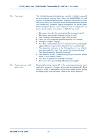 Quality Assurance Guidelines for Surgeons in Breast Cancer Screening
NHSBSP March 2009	 18
The visiting QA surgeon should review a number of selected cases with
the screening unit surgeons. Cases for review should include, for each
surgeon, at least five sets of case notes for women diagnosed with breast
cancer and at least one further set of case notes from a woman screened
and assessed who underwent surgical management and was not found
to have malignant disease. Cases for review must be anonymised. The
review should include consideration of the following points:
•	 How many times did the woman attend the assessment clinic?
•	 How many non-operative biopsies were performed?
•	 Was a non-operative diagnosis made, and if so how?
•	 What was the waiting time between diagnosis and treatment?
•	 Who performed the surgery?
•	 Was there evidence of discussion of treatment options, including the
option of breast reconstruction if mastectomy was performed?
•	 Was treatment completed at the first operation or was a further
operation needed to obtain clear margins for malignant disease?
•	 Was the non-operative diagnosis confirmed?
•	 Was adequate axillary lymph node staging performed for women
found to have invasive cancer?
•	 Was there an appropriate referral for oncology?
•	 How was follow up, including radiotherapy, managed?
Occasionally during routine QA of the screening programme, issues
might arise about care of women who present symptomatically. These
should be raised as appropriate with the trust medical director and the
local cancer peer review team for further action where necessary.
5.3.3	 Case review
5.3.4	 Symptomatic care and
peer review
 
