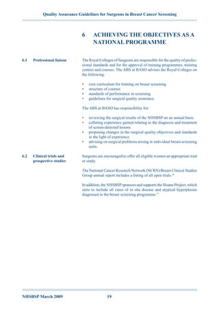 NHSBSP March 2009	 19
Quality Assurance Guidelines for Surgeons in Breast Cancer Screening
6	 Achieving The Objectives As A
National Programme
The Royal Colleges of Surgeons are responsible for the quality of profes-
sional standards and for the approval of training programmes, training
centres and courses. The ABS at BASO advises the Royal Colleges on
the following:
•	 core curriculum for training on breast screening
•	 structure of courses
•	 standards of performance in screening
•	 guidelines for surgical quality assurance.
The ABS at BASO has responsibility for:
•	 reviewing the surgical results of the NHSBSP on an annual basis
•	 collating experience gained relating to the diagnosis and treatment
of screen-detected lesions
•	 proposing changes in the surgical quality objectives and standards
in the light of experience
•	 advising on surgical problems arising in individual breast screening
units.
Surgeons are encouraged to offer all eligible women an appropriate trial
or study.
The National Cancer Research Network (NCRN) Breast Clinical Studies
Group annual report includes a listing of all open trials.16
In addition, the NHSBSPsponsors and supports the Sloane Project, which
aims to include all cases of in situ disease and atypical hyperplasias
diagnosed in the breast screening programme.17
6.1	 Professional liaison
6.2	 Clinical trials and
prospective studies
 