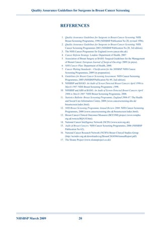 Quality Assurance Guidelines for Surgeons in Breast Cancer Screening
NHSBSP March 2009	 20
References
	 1.	 Quality Assurance Guidelines for Surgeons in Breast Cancer Screening. NHS
Breast Screening Programme, 1990 (NHSBSP Publication No 20, revised 1996).
	 2.	 Quality Assurance Guidelines for Surgeons in Breast Cancer Screening. NHS
Cancer Screening Programmes 2003 (NHSBSP Publication No 20, 3rd edition).
	 3.	 The NHS Cancer Programme for England (www.cancer.nhs.uk).
	 4.	 Cancer Reform Strategy. London: Department of Health, 2007.
	 5.	 Association of Breast Surgery at BASO. Surgical Guidelines for the Management
of Breast Cancer. European Journal of Surgical Oncology 2009 (in press).
	 6.	 NHS Cancer Plan. Department of Health, 2000.
	 7.	 Cancer Waiting Standards – Clarification for the NHSBSP. NHS Cancer
Screening Programmes, 2009 (in preparation).
	 8.	 Guidelines for Breast Cancer Screening Assessment. NHS Cancer Screening
Programmes, 2005 (NHSBSP Publication No 49, 2nd edition).
	 9.	 NHSBSP and BASO. An Audit of Screen Detected Breast Cancers April 1996 to
March 1997. NHS Breast Screening Programme ,1998.
	10.	 NHSBSP and ABS at BASO. An Audit of Screen Detected Breast Cancers April
2006 to March 2007. NHS Breast Screening Programme, 2008.
	11.	 Statistics Bulletin. Breast Screening Programme, England 2006-07. The Health
and Social Care Information Centre, 2008 (www.cancerscreening.nhs.uk/
breastscreen/index.html).
	12.	 NHS Breast Screening Programme Annual Review 2008. NHS Cancer Screening
Programmes, 2008 (www.cancerscreening.nhs.uk/breastscreen/index.html).
	13.	 Breast Cancer Clinical Outcomes Measures (BCCOM) project (www.wmpho.
org.uk/wmciu/BQA10.htm).
	14.	 National Cancer Intelligence Network (NCIN) (www.ncin.org.uk).
	15.	 Audit of Breast Cancers. NHS Cancer Screening Programmes, 2006 (NHSBSP
Publication No 62),
	16.	 National Cancer Research Network (NCRN) Breast Clinical Studies Group
(http://ncrndev.org.uk/downloads/csg/BreastCSG0506AnnualReport.pdf).
	17.	 The Sloane Project (www.sloaneproject.co.uk).
 