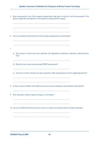 Quality Assurance Guidelines for Surgeons in Breast Cancer Screening
NHSBSP March 2009	 30
5.	 Does assessment by one of the surgeons named above take place at the first visit for assessment? If no
please explain the non-operative visits made by a patient before surgery.
.............................................................................................................................
.............................................................................................................................
.............................................................................................................................
6.	 Are you satisfied with the facilities and working arrangements for assessment?
.............................................................................................................................
.............................................................................................................................
7.	
a)	 Do you have a breast care nurse specialist with appropriate experience, education, skills and train-
ing?
.............................................................................................................................
b)	 Does the nurse meet current nursing PREP requirements?
.............................................................................................................................
c)	 If you do not have a breast care nurse specialist, what arrangements exist for supporting patients?
.............................................................................................................................
.............................................................................................................................
8.	 Is there a room available with sufficient privacy to discuss diagnosis and treatment with patients?
.............................................................................................................................
9.	 How long does it take to report cytology or core biopsy?
.............................................................................................................................
.............................................................................................................................
10.	Are you satisfied with the service you receive in respect of cytology and core biopsy reporting?
.............................................................................................................................
.............................................................................................................................
 