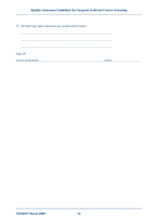Quality Assurance Guidelines for Surgeons in Breast Cancer Screening
NHSBSP March 2009	 34
22.	Are there any other comments you would wish to make?
.............................................................................................................................
.............................................................................................................................
.............................................................................................................................
Sign off
LEAD SURGEON...........................................................................................DATE.........................................
 