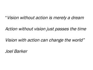 “ Vision without action is merely a dream Action without vision just passes the time Vision with action can change the world” Joel Barker 