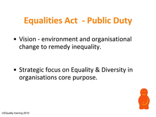 Equalities Act  - Public Duty Vision - environment and organisational change to remedy inequality. Strategic focus on Equality & Diversity in organisations core purpose.  EQuality training 2010 