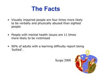 The Facts Visually impaired people are four times more likely to be verbally and physically abused than sighted people  People with mental health issues are 11 times more likely to be victimised  90% of adults with a learning difficulty report being 'bullied'.  Scope 2008 