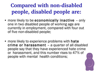 Compared with non-disabled people, disabled people are: more likely to be  economically inactive  – only one in two disabled people of working age are currently in employment, compared with four out of five non-disabled people; more likely to experience problems with  hate crime or harassment  – a quarter of all disabled people say that they have experienced hate crime or  harassment, and this number rises to 47% of people with mental  health conditions;   
