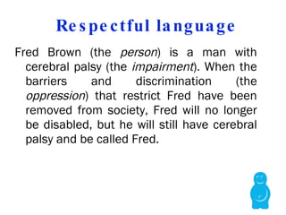 Respectful language Fred Brown (the  person ) is a man with cerebral palsy (the  impairment ). When the barriers and discrimination (the  oppression ) that restrict Fred have been removed from society, Fred will no longer be disabled, but he will still have cerebral palsy and be called Fred.   