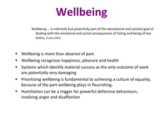 Wellbeing Wellbeing … is indirectly but powerfully part of the educational and societal goal of dealing with the emotional and social consequences of failing and being of low status.  ( Fullan 2007) Wellbeing is more than absence of pain Wellbeing recognises happiness, pleasure and health Systems which identify material success as the only outcome of work are potentially very damaging Prioritising wellbeing is fundamental to achieving a culture of equality, because of the part wellbeing plays in flourishing. Humiliation can be a trigger for powerful defensive behaviours, involving anger and disaffection 