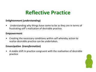 Reflective Practice Enlightenment   ( understanding ) Understanding why things have come to be as they are in terms of frustrating self’s realisation of desirable practice. Empowerment  Creating the necessary conditions within self whereby action to realize desirable practice can be undertaken. Emancipation  ( transformation ) A stable shift in practice congruent with the realisation of desirable practice 