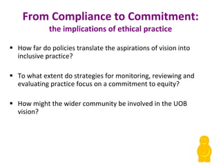 From Compliance to Commitment: the implications of ethical practice How far do policies translate the aspirations of vision into inclusive practice? To what extent do strategies for monitoring, reviewing and evaluating practice focus on a commitment to equity? How might the wider community be involved in the UOB vision? 