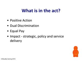 What is in the act? Positive Action Dual Discrimination  Equal Pay Impact - strategic, policy and service delivery  EQuality training 2010 