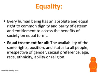Equality: Every human being has an absolute and equal right to common dignity and parity of esteem and entitlement to access the benefits of society on equal terms. Equal treatment for all:  The availability of the same rights, position, and status to all people, irrespective of gender, sexual preference, age, race, ethnicity, ability or religion.   EQuality training 2010 