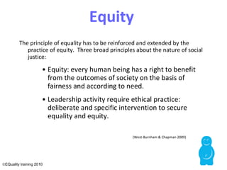 Equity  The principle of equality has to be reinforced and extended by the practice of equity.  Three broad principles about the nature of social justice: Equity: every human being has a right to benefit from the outcomes of society on the basis of fairness and according to need. Leadership activity require ethical practice: deliberate and specific intervention to secure equality and equity.    (West-Burnham & Chapman 2009)  EQuality training 2010 