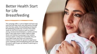 Better Health Start
for Life
Breastfeeding
This campaign offers a suite of digital and hard copy
tools that will help mums...