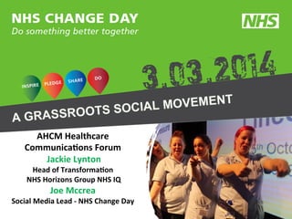 AHCM	
  Healthcare	
  
Communica2ons	
  Forum	
  
	
  Jackie	
  Lynton	
  
Head	
  of	
  Transforma2on	
  
	
  NHS	
  Horizons	
  Group	
  NHS	
  IQ	
  

Joe	
  Mccrea	
  	
  

Social	
  Media	
  Lead	
  -­‐	
  NHS	
  Change	
  Day	
  

 