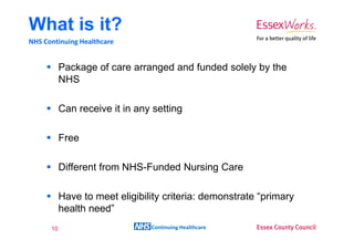 What is it?
NHS Continuing Healthcare


           Package of care arranged and funded solely by the
           NHS

           Can receive it in any setting

           Free

           Different from NHS-Funded Nursing Care

           Have to meet eligibility criteria: demonstrate “primary
           health need”
      10                        Continuing Healthcare
 