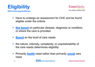 Eligibility
NHS Continuing Healthcare


           Have to undergo an assessment for CHC and be found
           eligible under the criteria

           Not based on particular disease, diagnosis or condition,
           or where the care is provided

           Based on the level of care needs

           the nature, intensity, complexity, or unpredictability of
           the care needs determines eligibility

           Primarily health need rather than primarily social care
           need
      11                         Continuing Healthcare
 