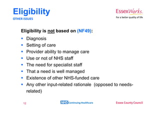 Eligibility
OTHER ISSUES


    Eligibility is not based on (NF49):
           Diagnosis
           Setting of care
           Provider ability to manage care
           Use or not of NHS staff
           The need for specialist staff
           That a need is well managed
           Existence of other NHS-funded care
           Any other input-related rationale (opposed to needs-
           related)

      12                       Continuing Healthcare
 