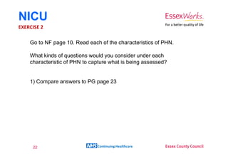 NICU
EXERCISE 2

    Go to NF page 10. Read each of the characteristics of PHN.

    What kinds of questions would you consider under each
    characteristic of PHN to capture what is being assessed?


    1) Compare answers to PG page 23




     22                        Continuing Healthcare
 