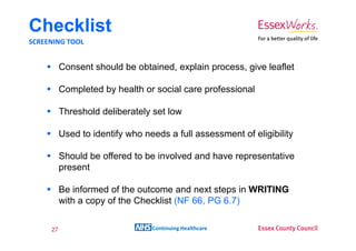 Checklist
SCREENING TOOL


          Consent should be obtained, explain process, give leaflet

          Completed by health or social care professional

          Threshold deliberately set low

          Used to identify who needs a full assessment of eligibility

          Should be offered to be involved and have representative
          present

          Be informed of the outcome and next steps in WRITING
          with a copy of the Checklist (NF 66, PG 6.7)


     27                          Continuing Healthcare
 