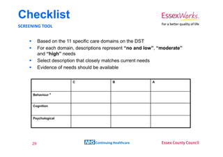 Checklist
SCREENING TOOL


          Based on the 11 specific care domains on the DST
          For each domain, descriptions represent “no and low”, “moderate”
          and “high” needs
          Select description that closely matches current needs
          Evidence of needs should be available

                         C                   B              A



      Behaviour *


      Cognition


      Psychological




     29                            Continuing Healthcare
 