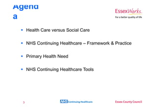 Agend
a
     Health Care versus Social Care

     NHS Continuing Healthcare – Framework & Practice

     Primary Health Need

     NHS Continuing Healthcare Tools




 3                      Continuing Healthcare
 