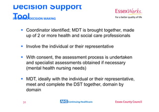 Decision Support
ToolDECISION MAKING
INFORMED


       Coordinator identified; MDT is brought together, made
       up of 2 or more health and social care professionals

       Involve the individual or their representative

       With consent, the assessment process is undertaken
       and specialist assessments obtained if necessary
       (mental health nursing needs)

       MDT, ideally with the individual or their representative,
       meet and complete the DST together, domain by
       domain

  31                        Continuing Healthcare
 