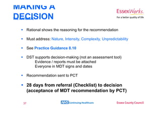 MAKING A
DECISION
THE RATIONAL


       Rational shows the reasoning for the recommendation

       Must address: Nature, Intensity, Complexity, Unpredictability

       See Practice Guidance 8.10

       DST supports decision-making (not an assessment tool)
           Evidence / reports must be attached
           Everyone in MDT signs and dates

       Recommendation sent to PCT

       28 days from referral (Checklist) to decision
       (acceptance of MDT recommendation by PCT)

  37                            Continuing Healthcare
 