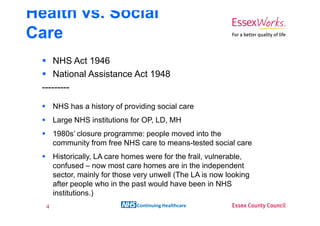 Health vs. Social
Care
      NHS Act 1946
      National Assistance Act 1948
  ---------

       NHS has a history of providing social care
       Large NHS institutions for OP, LD, MH
       1980s’ closure programme: people moved into the
       community from free NHS care to means-tested social care
       Historically, LA care homes were for the frail, vulnerable,
       confused – now most care homes are in the independent
       sector, mainly for those very unwell (The LA is now looking
       after people who in the past would have been in NHS
       institutions.)
   4                            Continuing Healthcare
 