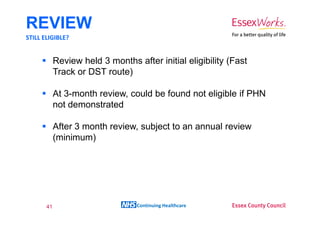 REVIEW
STILL ELIGIBLE?


            Review held 3 months after initial eligibility (Fast
            Track or DST route)

            At 3-month review, could be found not eligible if PHN
            not demonstrated

            After 3 month review, subject to an annual review
            (minimum)




       41                         Continuing Healthcare
 