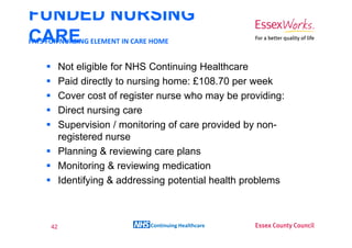 FUNDED NURSING
CARE ELEMENT IN CARE HOME
PAYS FOR NURSING


        Not eligible for NHS Continuing Healthcare
        Paid directly to nursing home: £108.70 per week
        Cover cost of register nurse who may be providing:
        Direct nursing care
        Supervision / monitoring of care provided by non-
        registered nurse
        Planning & reviewing care plans
        Monitoring & reviewing medication
        Identifying & addressing potential health problems



   42                       Continuing Healthcare
 