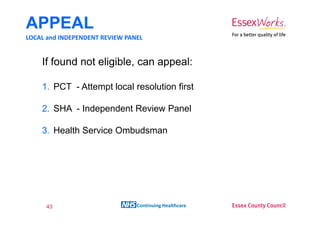 APPEAL
LOCAL and INDEPENDENT REVIEW PANEL


    If found not eligible, can appeal:

    1. PCT - Attempt local resolution first

    2. SHA - Independent Review Panel

    3. Health Service Ombudsman




     43                         Continuing Healthcare
 