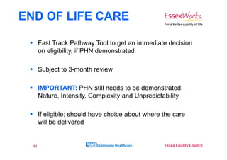 END OF LIFE CARE

       Fast Track Pathway Tool to get an immediate decision
       on eligibility, if PHN demonstrated

       Subject to 3-month review

       IMPORTANT: PHN still needs to be demonstrated:
       Nature, Intensity, Complexity and Unpredictability

       If eligible: should have choice about where the care
       will be delivered


  44                       Continuing Healthcare
 