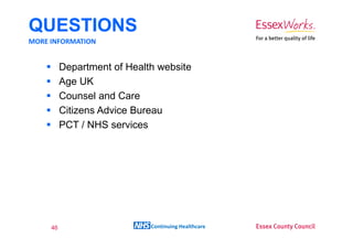 QUESTIONS
MORE INFORMATION


          Department of Health website
          Age UK
          Counsel and Care
          Citizens Advice Bureau
          PCT / NHS services




     46                      Continuing Healthcare
 