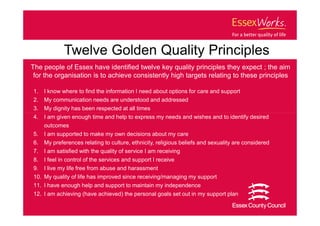 Twelve Golden Quality Principles
The people of Essex have identified twelve key quality principles they expect ; the aim
 for the organisation is to achieve consistently high targets relating to these principles

1.   I know where to find the information I need about options for care and support
2.   My communication needs are understood and addressed
3.   My dignity has been respected at all times
4.   I am given enough time and help to express my needs and wishes and to identify desired
     outcomes
5.   I am supported to make my own decisions about my care
6.   My preferences relating to culture, ethnicity, religious beliefs and sexuality are considered
7.   I am satisfied with the quality of service I am receiving
8.   I feel in control of the services and support I receive
9.   I live my life free from abuse and harassment
10. My quality of life has improved since receiving/managing my support
11. I have enough help and support to maintain my independence
12. I am achieving (have achieved) the personal goals set out in my support plan
 
