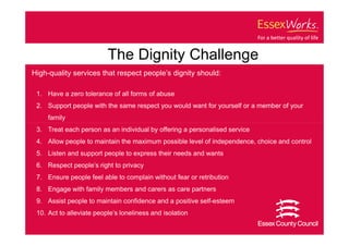 The Dignity Challenge
High-quality services that respect people’s dignity should:

 1. Have a zero tolerance of all forms of abuse
 2. Support people with the same respect you would want for yourself or a member of your
     family
 3. Treat each person as an individual by offering a personalised service
 4. Allow people to maintain the maximum possible level of independence, choice and control
 5. Listen and support people to express their needs and wants
 6. Respect people’s right to privacy
 7. Ensure people feel able to complain without fear or retribution
 8. Engage with family members and carers as care partners
 9. Assist people to maintain confidence and a positive self-esteem
 10. Act to alleviate people’s loneliness and isolation
 