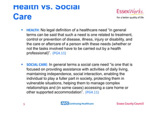 Health vs. Social
Care
      HEALTH: No legal definition of a healthcare need “in general
      terms can be said that such a need is one related to treatment,
      control or prevention of disease, illness, injury or disability, and
      the care or aftercare of a person with these needs (whether or
      not the tasks involved have to be carried out by a health
      professional)”. (PG4.11)

      SOCIAL CARE: In general terms a social care need “is one that is
      focused on providing assistance with activities of daily living,
      maintaining independence, social interaction, enabling the
      individual to play a fuller part in society, protecting them in
      vulnerable situations, helping them to manage complex
      relationships and (in some cases) accessing a care home or
      other supported accommodation”. (PG4.11)


  5                              Continuing Healthcare
 