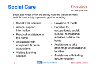 Social Care
 Social care needs which are directly related to welfare services
 that LAs have a duty or power to provide, including:

      Social work services                    Provision of meals
      Advice, support,                        Facilities for
      information                             occupational, social,
      Practical assistance in                 cultural, recreational
      the home                                activities outside the
      Assistance with                         home
      equipment & home                        Assistance to take
      adaptations                             advantage of educational
      Visiting & sitting                      facilities
      services                                Assistance with finding
                                              accommodation
  6                          Continuing Healthcare
 