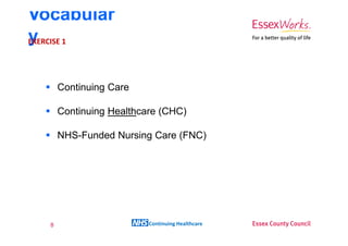 Vocabular
y 1
EXERCISE




      Continuing Care

      Continuing Healthcare (CHC)

      NHS-Funded Nursing Care (FNC)




  8                      Continuing Healthcare
 