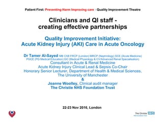 The Christie NHS Foundation Trust
Patient First: Preventing Harm Improving care - Quality Improvement Theatre
Clinicians and QI staff -
creating effective partnerships
Quality Improvement Initiative:
Acute Kidney Injury (AKI) Care in Acute Oncology
Dr Tamer Al-Sayed MB ChB FRCP (London) MRCP (Nephrology) SCE (Acute Medicine)
PGCE (PG Medical Education) GC (Medical Physiology & CV/Advanced Renal Specialisation)
Consultant in Acute & Renal Medicine
Acute Kidney Injury Clinical Lead & Sepsis Co-Chair
Honorary Senior Lecturer, Department of Health & Medical Sciences,
The University of Manchester
&
Joanne Woolley, Clinical audit manager
The Christie NHS Foundation Trust
22-23 Nov 2016, London
 