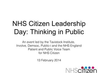 NHS Citizen Leadership
Day: Thinking in Public
An event led by the Tavistock Institute,
Involve, Demsoc, Public-i and the NHS England
Patient and Public Voice Team
for NHS Citizen
13 February 2014

 