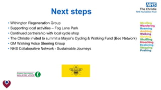 Next steps
• Withington Regeneration Group
• Supporting local activities – Fog Lane Park
• Continued partnership with local cycle shop
• The Christie invited to summit a Mayor’s Cycling & Walking Fund (Bee Network)
• GM Walking Voice Steering Group
• NHS Collaborative Network - Sustainable Journeys
 