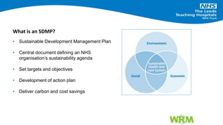 • Sustainable Development Management Plan
• Central document defining an NHS
organisation’s sustainability agenda
• Set targets and objectives
• Development of action plan
• Deliver carbon and cost savings
What is an SDMP?
 