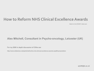How to Reform NHS Clinical Excellence Awards
Alex Mitchell, Consultant in Psycho-oncology, Leicester (UK)
For my 2008 in depth discussion of CEAs see
http://www.slideshare.net/ajmitchell/online-nhs-clinical-excellence-awards-sept08-presentation
ajm80@le.ac.uk
Based on the 2010/2011 status quo
 